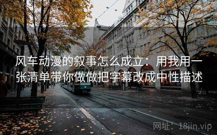 风车动漫的叙事怎么成立：用我用一张清单带你做做把字幕改成中性描述