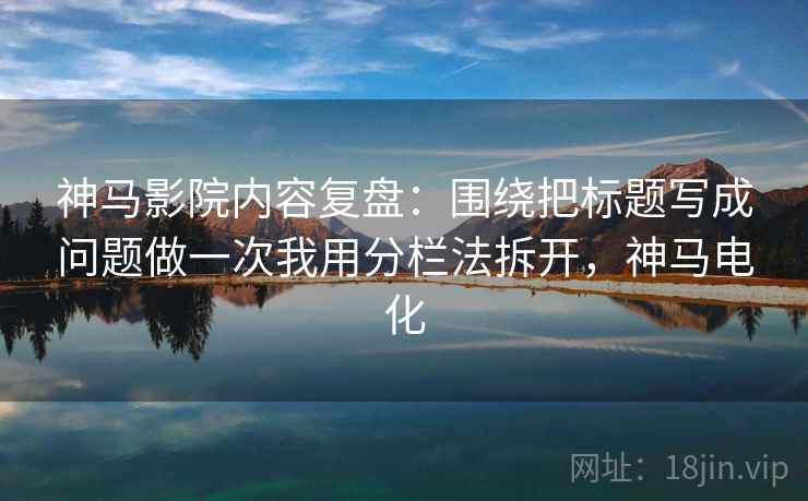 神马影院内容复盘：围绕把标题写成问题做一次我用分栏法拆开，神马电化