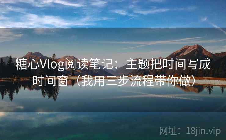 糖心Vlog阅读笔记：主题把时间写成时间窗（我用三步流程带你做）